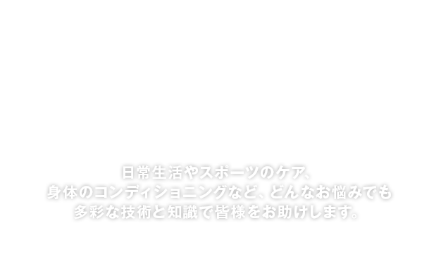 日常生活やスポーツのケア、身体のコンディショニングなど、どんなお悩みでも多彩な技術と知識で皆様をお助けします。
